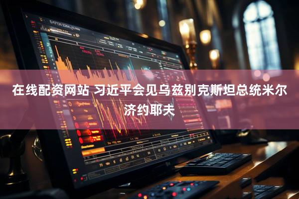 在线配资网站 习近平会见乌兹别克斯坦总统米尔济约耶夫