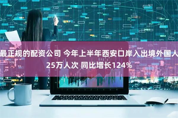最正规的配资公司 今年上半年西安口岸入出境外国人25万人次 同比增长124%