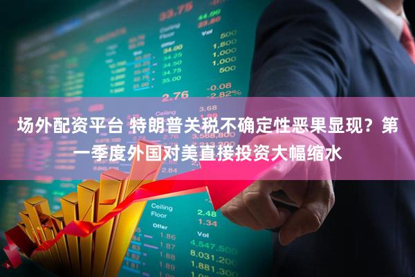 场外配资平台 特朗普关税不确定性恶果显现？第一季度外国对美直接投资大幅缩水