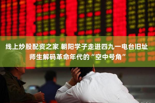 线上炒股配资之家 朝阳学子走进四九一电台旧址 师生解码革命年代的“空中号角”