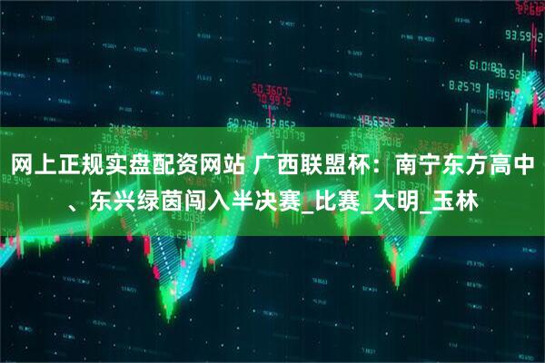 网上正规实盘配资网站 广西联盟杯：南宁东方高中、东兴绿茵闯入半决赛_比赛_大明_玉林