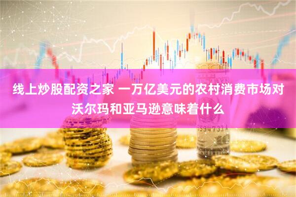 线上炒股配资之家 一万亿美元的农村消费市场对沃尔玛和亚马逊意味着什么