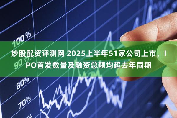 炒股配资评测网 2025上半年51家公司上市，IPO首发数量及融资总额均超去年同期