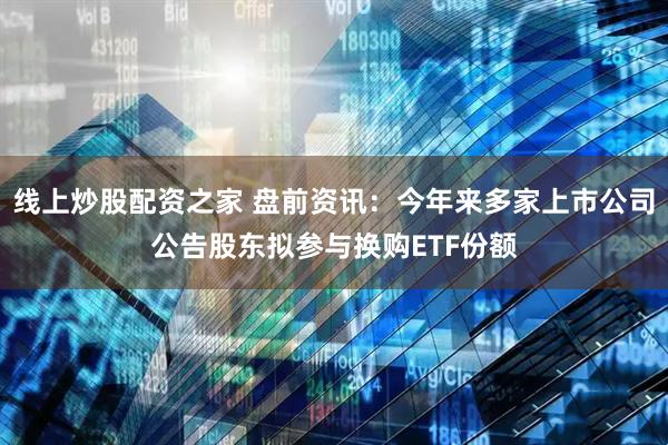 线上炒股配资之家 盘前资讯：今年来多家上市公司公告股东拟参与换购ETF份额