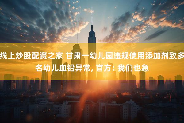 线上炒股配资之家 甘肃一幼儿园违规使用添加剂致多名幼儿血铅异常, 官方: 我们也急