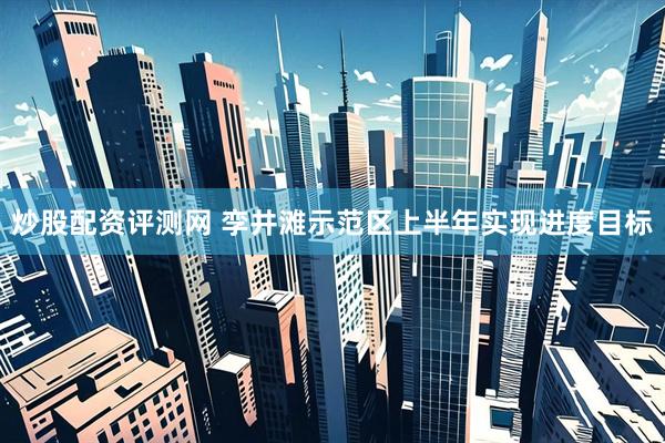 炒股配资评测网 孪井滩示范区上半年实现进度目标
