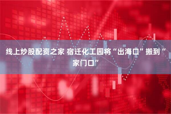 线上炒股配资之家 宿迁化工园将“出海口”搬到“家门口”