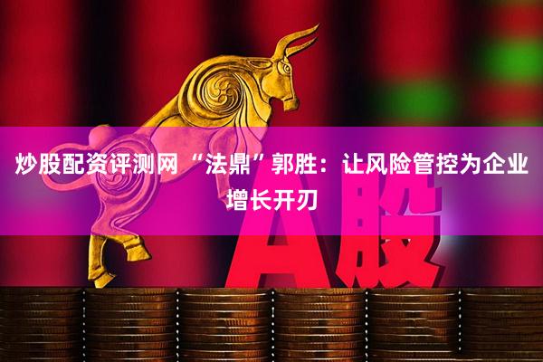 炒股配资评测网 “法鼎”郭胜：让风险管控为企业增长开刃