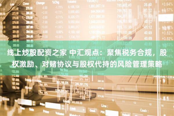 线上炒股配资之家 中汇观点：聚焦税务合规，股权激励、对赌协议与股权代持的风险管理策略