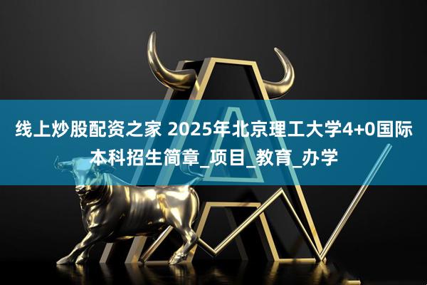 线上炒股配资之家 2025年北京理工大学4+0国际本科招生简章_项目_教育_办学