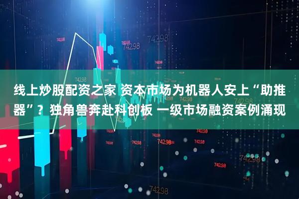 线上炒股配资之家 资本市场为机器人安上“助推器”？独角兽奔赴科创板 一级市场融资案例涌现