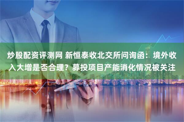 炒股配资评测网 新恒泰收北交所问询函：境外收入大增是否合理？募投项目产能消化情况被关注