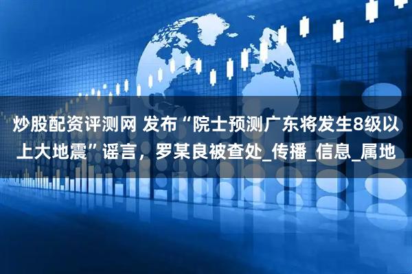 炒股配资评测网 发布“院士预测广东将发生8级以上大地震”谣言，罗某良被查处_传播_信息_属地