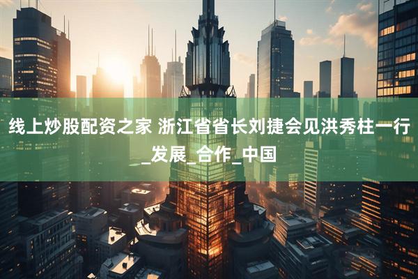 线上炒股配资之家 浙江省省长刘捷会见洪秀柱一行_发展_合作_中国