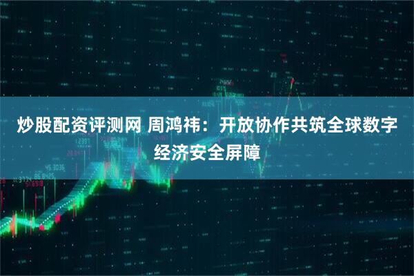炒股配资评测网 周鸿祎：开放协作共筑全球数字经济安全屏障