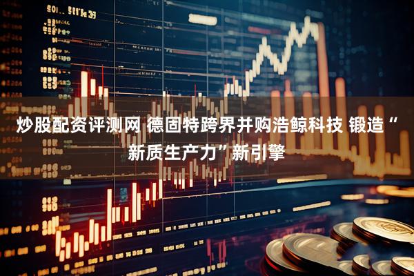 炒股配资评测网 德固特跨界并购浩鲸科技 锻造“新质生产力”新引擎