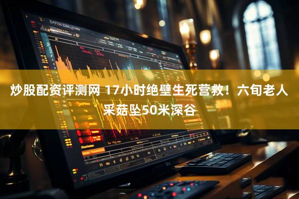 炒股配资评测网 17小时绝壁生死营救！六旬老人采菇坠50米深谷