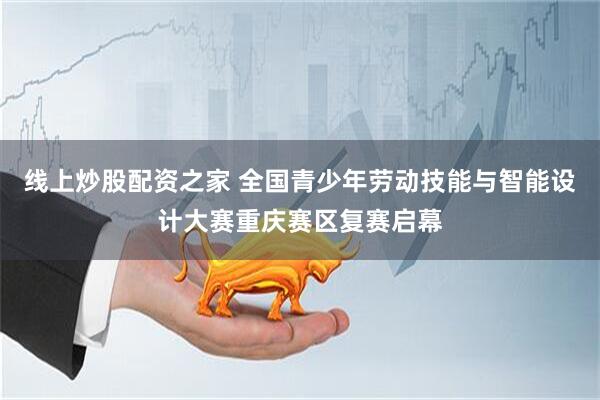 线上炒股配资之家 全国青少年劳动技能与智能设计大赛重庆赛区复赛启幕