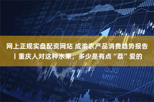 网上正规实盘配资网站 成渝农产品消费趋势报告丨重庆人对这种水果，多少是有点“荔”爱的