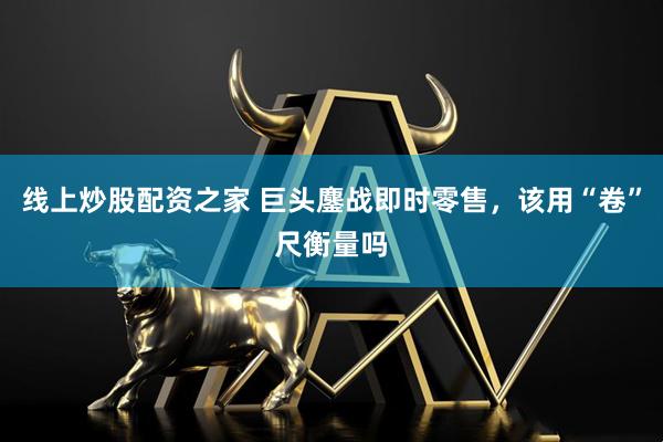 线上炒股配资之家 巨头鏖战即时零售，该用“卷”尺衡量吗