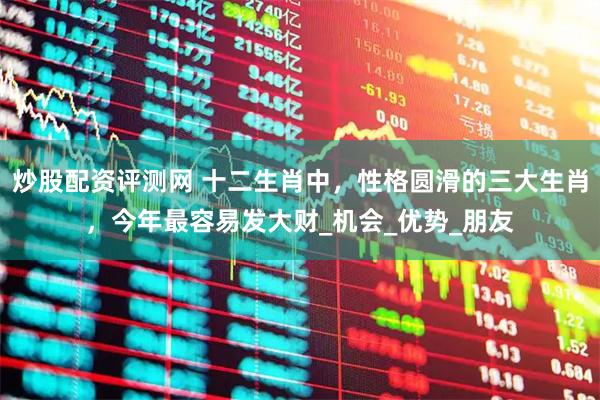 炒股配资评测网 十二生肖中，性格圆滑的三大生肖，今年最容易发大财_机会_优势_朋友