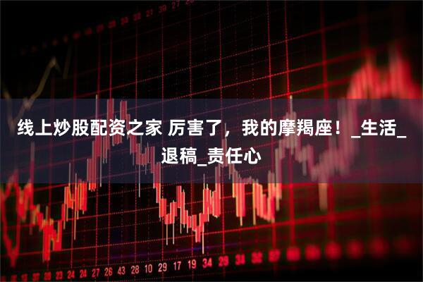 线上炒股配资之家 厉害了，我的摩羯座！_生活_退稿_责任心