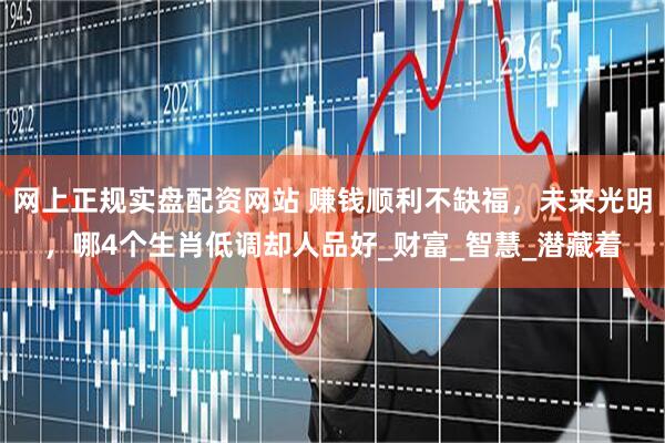 网上正规实盘配资网站 赚钱顺利不缺福，未来光明，哪4个生肖低调却人品好_财富_智慧_潜藏着