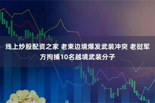 线上炒股配资之家 老柬边境爆发武装冲突 老挝军方拘捕10名越境武装分子