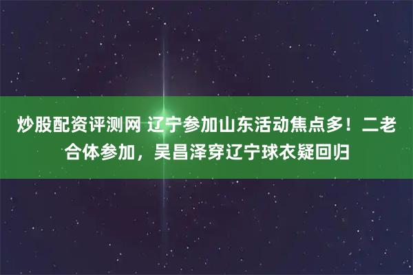 炒股配资评测网 辽宁参加山东活动焦点多！二老合体参加，吴昌泽穿辽宁球衣疑回归