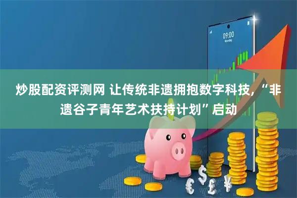 炒股配资评测网 让传统非遗拥抱数字科技, “非遗谷子青年艺术扶持计划”启动