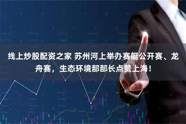 线上炒股配资之家 苏州河上举办赛艇公开赛、龙舟赛，生态环境部部长点赞上海！