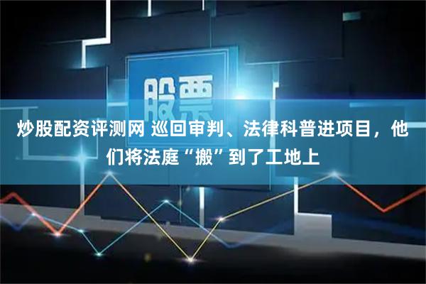 炒股配资评测网 巡回审判、法律科普进项目，他们将法庭“搬”到了工地上