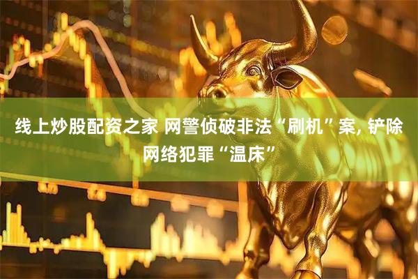 线上炒股配资之家 网警侦破非法“刷机”案, 铲除网络犯罪“温床”