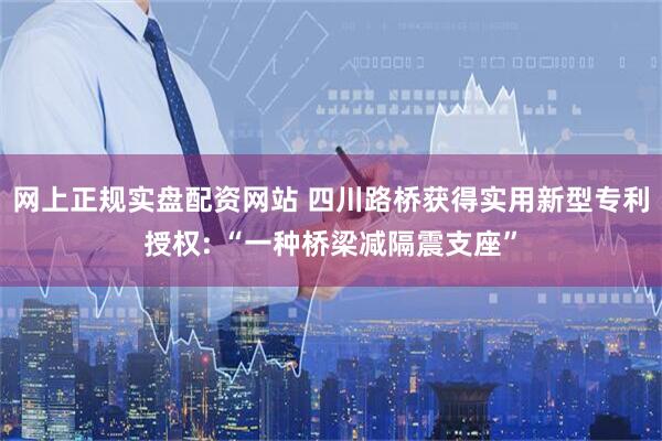 网上正规实盘配资网站 四川路桥获得实用新型专利授权: “一种桥梁减隔震支座”