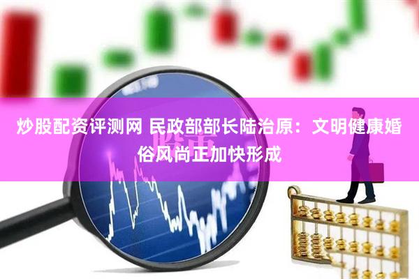 炒股配资评测网 民政部部长陆治原：文明健康婚俗风尚正加快形成