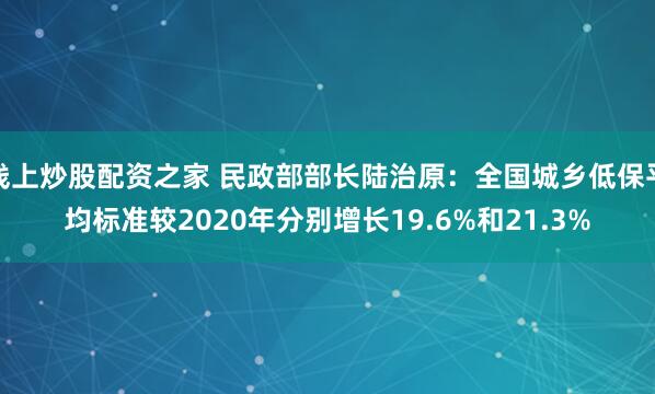 线上炒股配资之家 民政部部长陆治原：全国城乡低保平均标准较2020年分别增长19.6%和21.3%