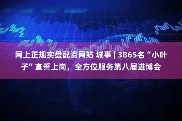 网上正规实盘配资网站 城事 | 3865名“小叶子”宣誓上岗，全方位服务第八届进博会