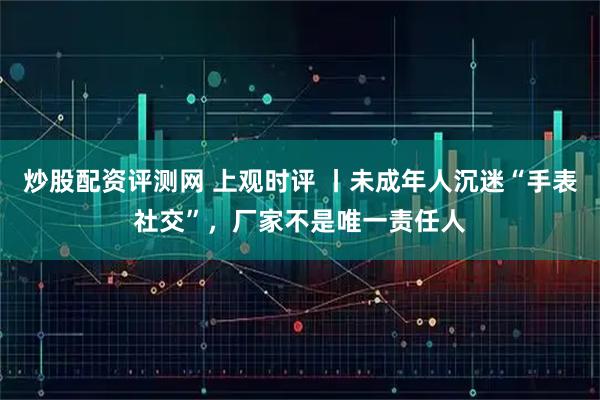 炒股配资评测网 上观时评 丨未成年人沉迷“手表社交”，厂家不是唯一责任人