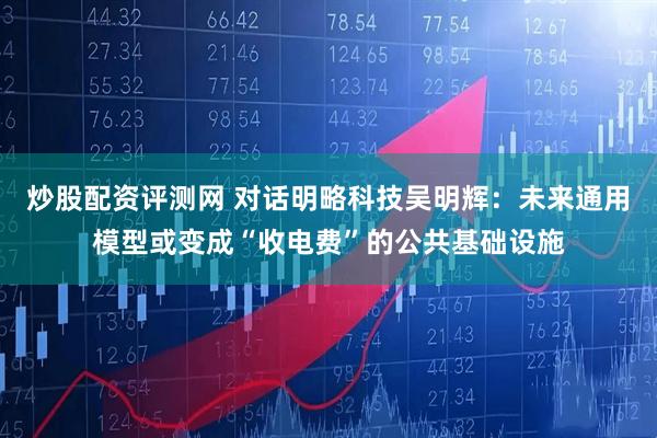 炒股配资评测网 对话明略科技吴明辉:未来通用模型或变成“收电费”的公共基础设施