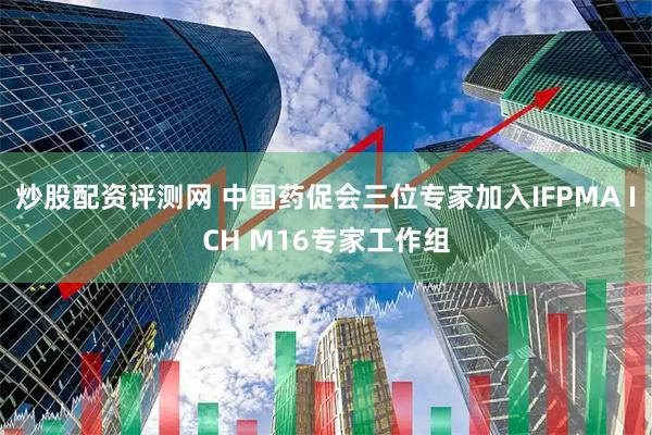 炒股配资评测网 中国药促会三位专家加入IFPMA ICH M16专家工作组