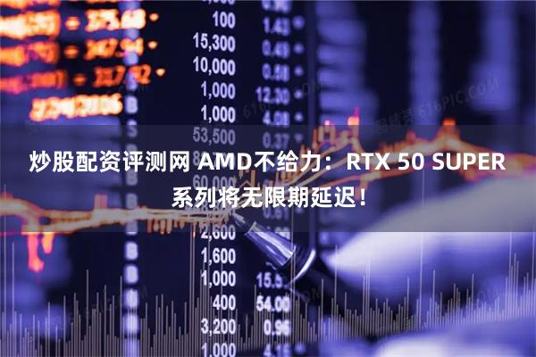 炒股配资评测网 AMD不给力：RTX 50 SUPER系列将无限期延迟！