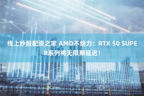线上炒股配资之家 AMD不给力：RTX 50 SUPER系列将无限期延迟！