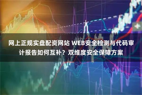 网上正规实盘配资网站 WEB安全检测与代码审计报告如何互补？双维度安全保障方案