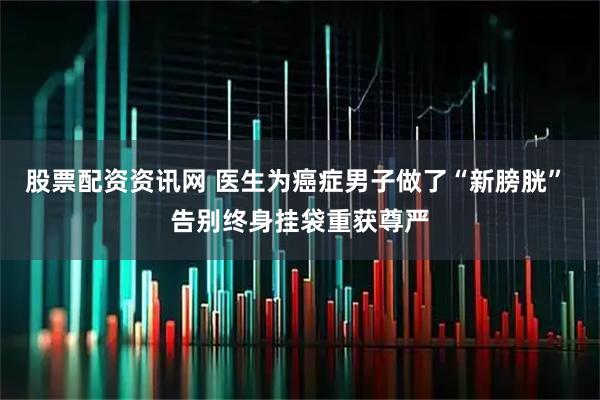 股票配资资讯网 医生为癌症男子做了“新膀胱” 告别终身挂袋重获尊严
