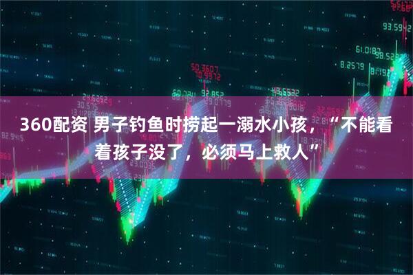 360配资 男子钓鱼时捞起一溺水小孩，“不能看着孩子没了，必须马上救人”