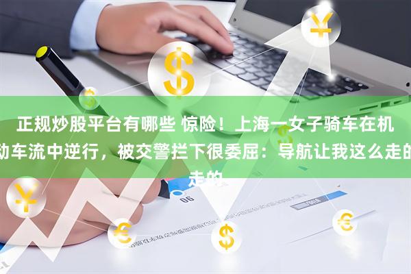 正规炒股平台有哪些 惊险！上海一女子骑车在机动车流中逆行，被交警拦下很委屈：导航让我这么走的