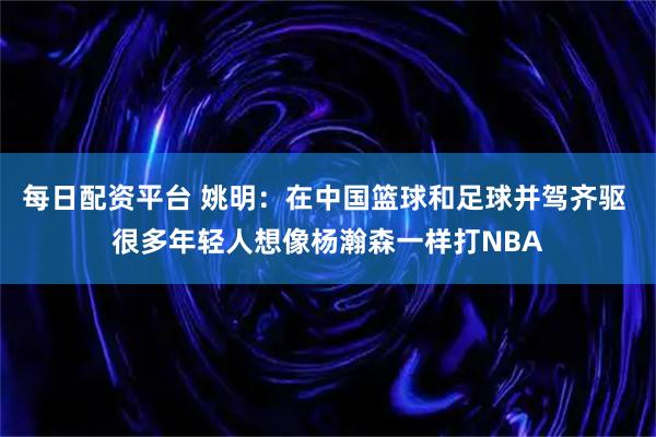 每日配资平台 姚明：在中国篮球和足球并驾齐驱 很多年轻人想像杨瀚森一样打NBA
