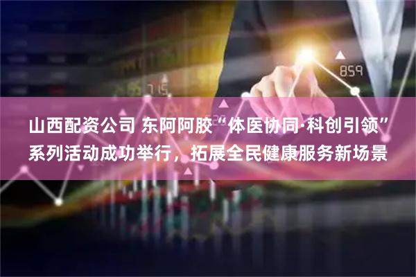 山西配资公司 东阿阿胶“体医协同·科创引领”系列活动成功举行，拓展全民健康服务新场景