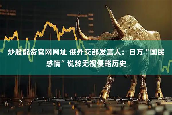 炒股配资官网网址 俄外交部发言人：日方“国民感情”说辞无视侵略历史