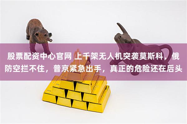 股票配资中心官网 上千架无人机突袭莫斯科，俄防空拦不住，普京紧急出手，真正的危险还在后头